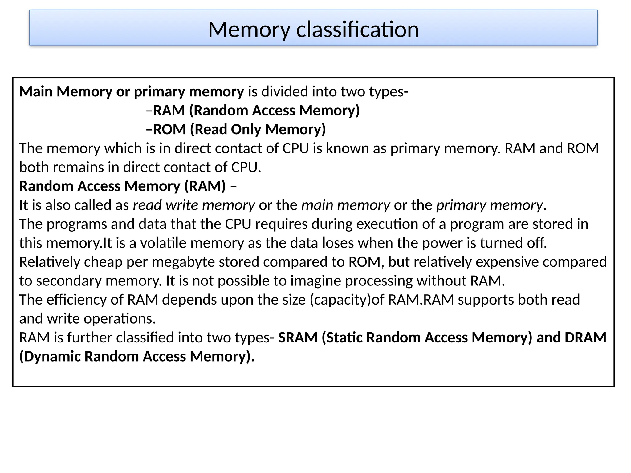 Memory classification
Main Memory or primary memory is divided into two types-
–RAM (Random Access Memory)
–ROM (Read Only Memory)
The memory which is in direct contact of CPU is known as primary memory. RAM and ROM
both remains in direct contact of CPU.
Random Access Memory (RAM) –
It is also called as read write memory or the main memory or the primary memory.
The programs and data that the CPU requires during execution of a program are stored in
this memory.It is a volatile memory as the data loses when the power is turned off.
Relatively cheap per megabyte stored compared to ROM, but relatively expensive compared
to secondary memory. It is not possible to imagine processing without RAM.
The efficiency of RAM depends upon the size (capacity)of RAM.RAM supports both read
and write operations.
RAM is further classified into two types- SRAM (Static Random Access Memory) and DRAM
(Dynamic Random Access Memory).
 