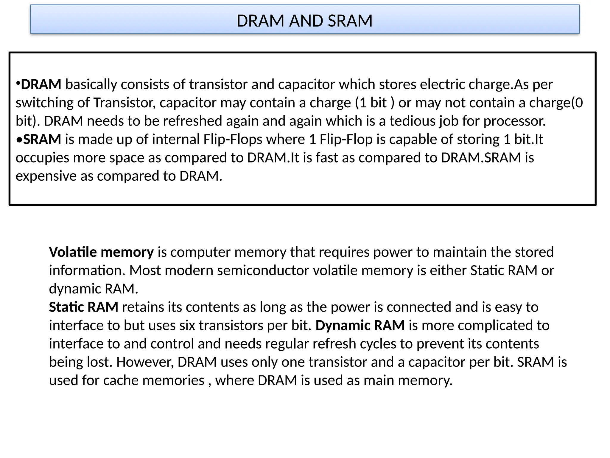 DRAM AND SRAM
•DRAM basically consists of transistor and capacitor which stores electric charge.As per
switching of Transistor, capacitor may contain a charge (1 bit ) or may not contain a charge(0
bit). DRAM needs to be refreshed again and again which is a tedious job for processor.
•SRAM is made up of internal Flip-Flops where 1 Flip-Flop is capable of storing 1 bit.It
occupies more space as compared to DRAM.It is fast as compared to DRAM.SRAM is
expensive as compared to DRAM.
Volatile memory is computer memory that requires power to maintain the stored
information. Most modern semiconductor volatile memory is either Static RAM or
dynamic RAM.
Static RAM retains its contents as long as the power is connected and is easy to
interface to but uses six transistors per bit. Dynamic RAM is more complicated to
interface to and control and needs regular refresh cycles to prevent its contents
being lost. However, DRAM uses only one transistor and a capacitor per bit. SRAM is
used for cache memories , where DRAM is used as main memory.
 