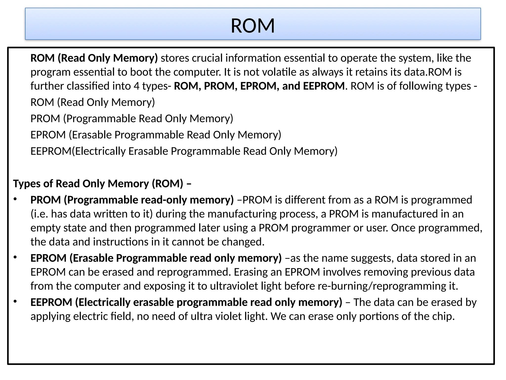 ROM
ROM (Read Only Memory) stores crucial information essential to operate the system, like the
program essential to boot the computer. It is not volatile as always it retains its data.ROM is
further classified into 4 types- ROM, PROM, EPROM, and EEPROM. ROM is of following types -
ROM (Read Only Memory)
PROM (Programmable Read Only Memory)
EPROM (Erasable Programmable Read Only Memory)
EEPROM(Electrically Erasable Programmable Read Only Memory)
Types of Read Only Memory (ROM) –
• PROM (Programmable read-only memory) –PROM is different from as a ROM is programmed
(i.e. has data written to it) during the manufacturing process, a PROM is manufactured in an
empty state and then programmed later using a PROM programmer or user. Once programmed,
the data and instructions in it cannot be changed.
• EPROM (Erasable Programmable read only memory) –as the name suggests, data stored in an
EPROM can be erased and reprogrammed. Erasing an EPROM involves removing previous data
from the computer and exposing it to ultraviolet light before re-burning/reprogramming it.
• EEPROM (Electrically erasable programmable read only memory) – The data can be erased by
applying electric field, no need of ultra violet light. We can erase only portions of the chip.
 