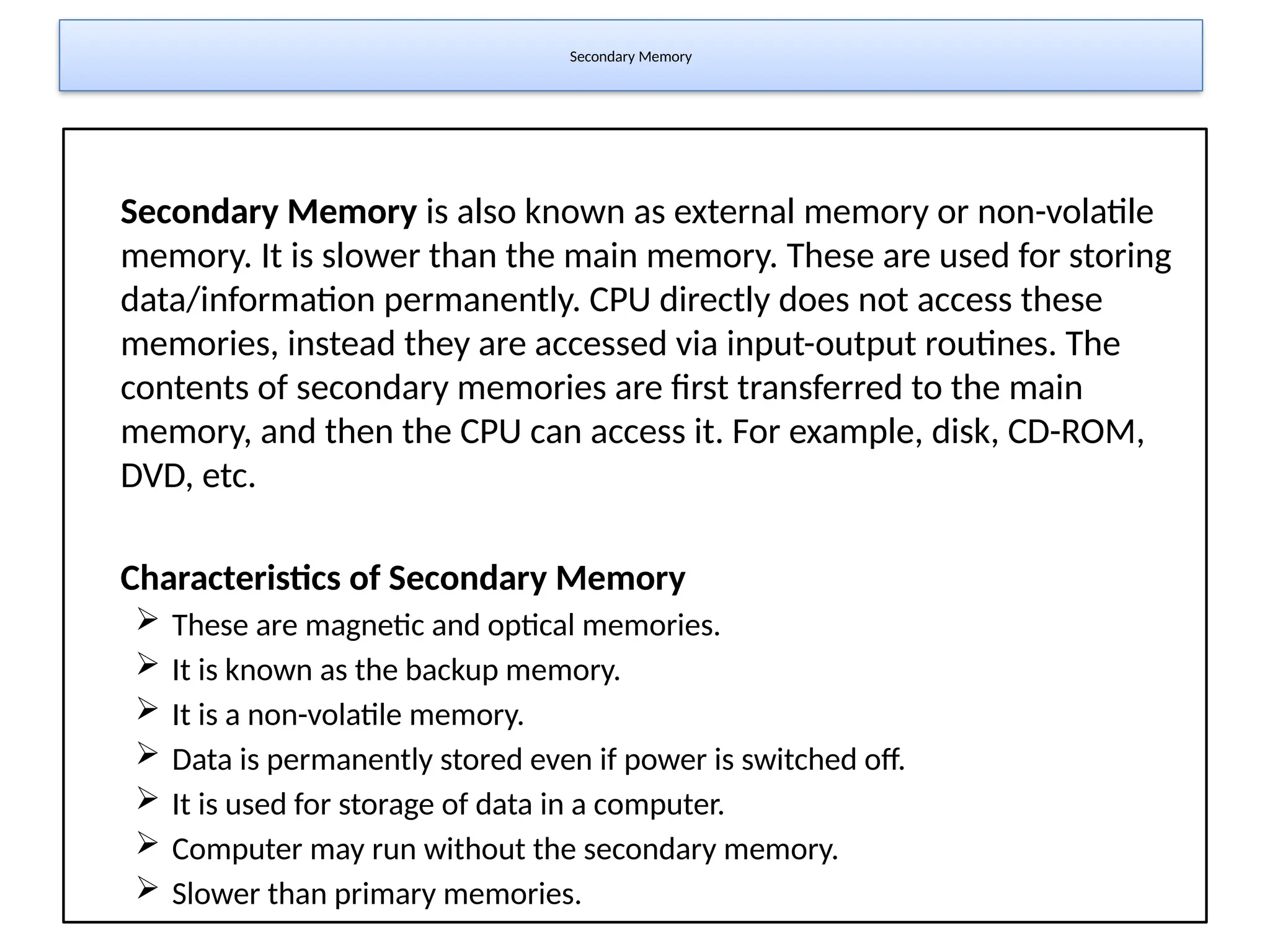 Secondary Memory
Secondary Memory is also known as external memory or non-volatile
memory. It is slower than the main memory. These are used for storing
data/information permanently. CPU directly does not access these
memories, instead they are accessed via input-output routines. The
contents of secondary memories are first transferred to the main
memory, and then the CPU can access it. For example, disk, CD-ROM,
DVD, etc.
Characteristics of Secondary Memory
 These are magnetic and optical memories.
 It is known as the backup memory.
 It is a non-volatile memory.
 Data is permanently stored even if power is switched off.
 It is used for storage of data in a computer.
 Computer may run without the secondary memory.
 Slower than primary memories.
 