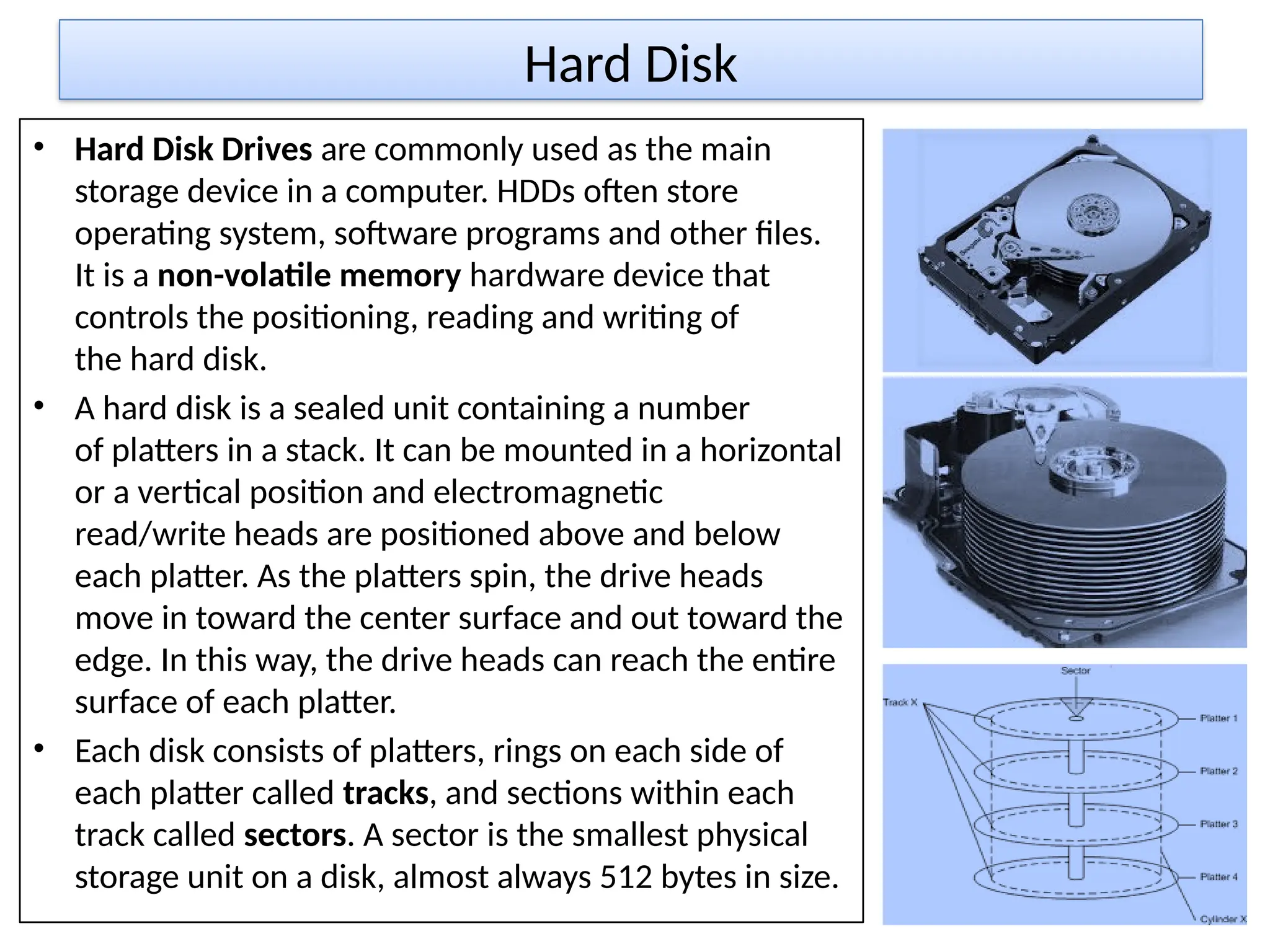 Hard Disk
• Hard Disk Drives are commonly used as the main
storage device in a computer. HDDs often store
operating system, software programs and other files.
It is a non-volatile memory hardware device that
controls the positioning, reading and writing of
the hard disk.
• A hard disk is a sealed unit containing a number
of platters in a stack. It can be mounted in a horizontal
or a vertical position and electromagnetic
read/write heads are positioned above and below
each platter. As the platters spin, the drive heads
move in toward the center surface and out toward the
edge. In this way, the drive heads can reach the entire
surface of each platter.
• Each disk consists of platters, rings on each side of
each platter called tracks, and sections within each
track called sectors. A sector is the smallest physical
storage unit on a disk, almost always 512 bytes in size.
 