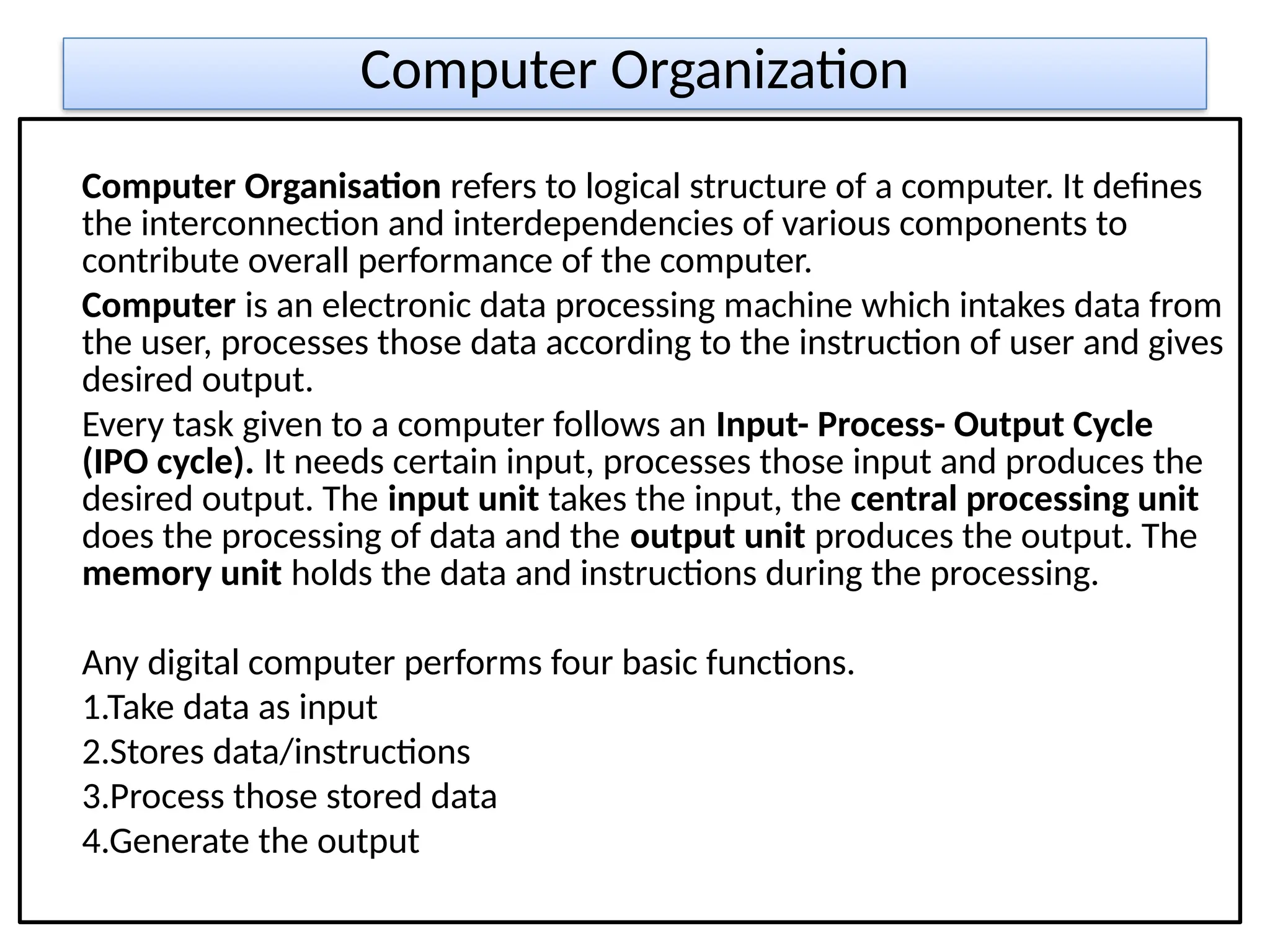 Computer Organization
Computer Organisation refers to logical structure of a computer. It defines
the interconnection and interdependencies of various components to
contribute overall performance of the computer.
Computer is an electronic data processing machine which intakes data from
the user, processes those data according to the instruction of user and gives
desired output.
Every task given to a computer follows an Input- Process- Output Cycle
(IPO cycle). It needs certain input, processes those input and produces the
desired output. The input unit takes the input, the central processing unit
does the processing of data and the output unit produces the output. The
memory unit holds the data and instructions during the processing.
Any digital computer performs four basic functions.
1.Take data as input
2.Stores data/instructions
3.Process those stored data
4.Generate the output
 