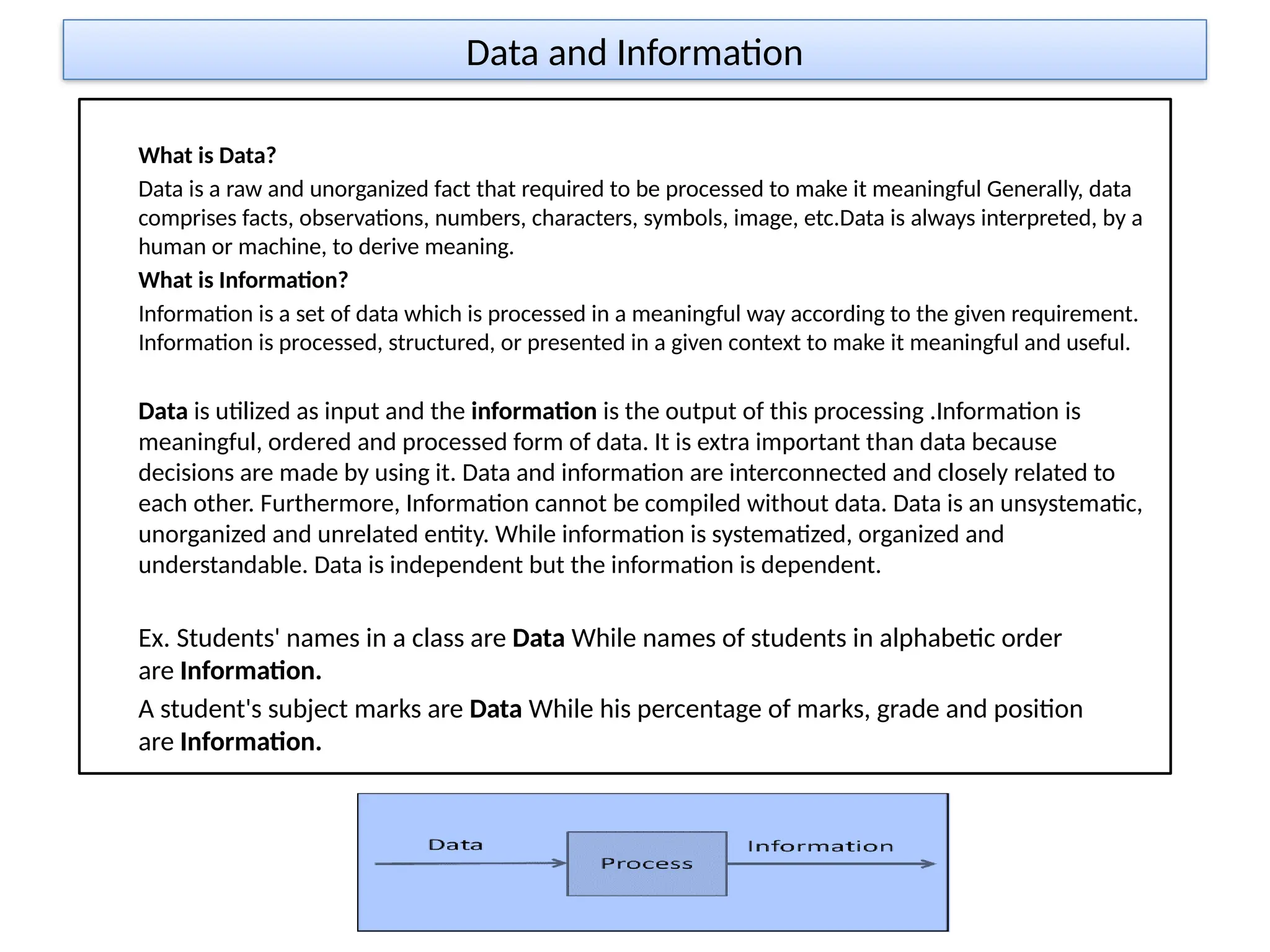 Data and Information
What is Data?
Data is a raw and unorganized fact that required to be processed to make it meaningful Generally, data
comprises facts, observations, numbers, characters, symbols, image, etc.Data is always interpreted, by a
human or machine, to derive meaning.
What is Information?
Information is a set of data which is processed in a meaningful way according to the given requirement.
Information is processed, structured, or presented in a given context to make it meaningful and useful.
Data is utilized as input and the information is the output of this processing .Information is
meaningful, ordered and processed form of data. It is extra important than data because
decisions are made by using it. Data and information are interconnected and closely related to
each other. Furthermore, Information cannot be compiled without data. Data is an unsystematic,
unorganized and unrelated entity. While information is systematized, organized and
understandable. Data is independent but the information is dependent.
Ex. Students' names in a class are Data While names of students in alphabetic order
are Information.
A student's subject marks are Data While his percentage of marks, grade and position
are Information.
 