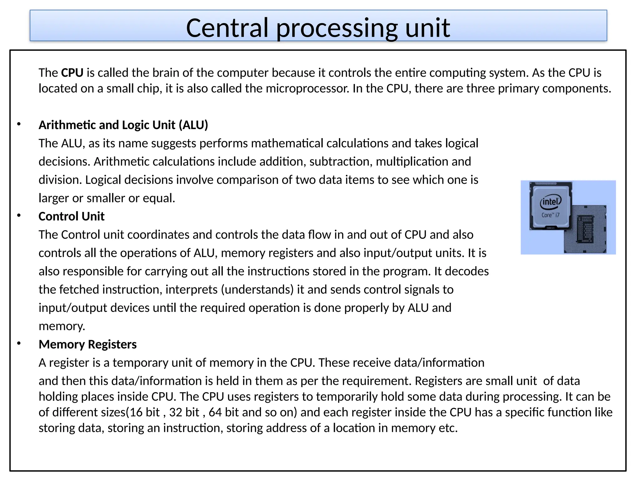 Central processing unit
The CPU is called the brain of the computer because it controls the entire computing system. As the CPU is
located on a small chip, it is also called the microprocessor. In the CPU, there are three primary components.
• Arithmetic and Logic Unit (ALU)
The ALU, as its name suggests performs mathematical calculations and takes logical
decisions. Arithmetic calculations include addition, subtraction, multiplication and
division. Logical decisions involve comparison of two data items to see which one is
larger or smaller or equal.
• Control Unit
The Control unit coordinates and controls the data flow in and out of CPU and also
controls all the operations of ALU, memory registers and also input/output units. It is
also responsible for carrying out all the instructions stored in the program. It decodes
the fetched instruction, interprets (understands) it and sends control signals to
input/output devices until the required operation is done properly by ALU and
memory.
• Memory Registers
A register is a temporary unit of memory in the CPU. These receive data/information
and then this data/information is held in them as per the requirement. Registers are small unit of data
holding places inside CPU. The CPU uses registers to temporarily hold some data during processing. It can be
of different sizes(16 bit , 32 bit , 64 bit and so on) and each register inside the CPU has a specific function like
storing data, storing an instruction, storing address of a location in memory etc.
 