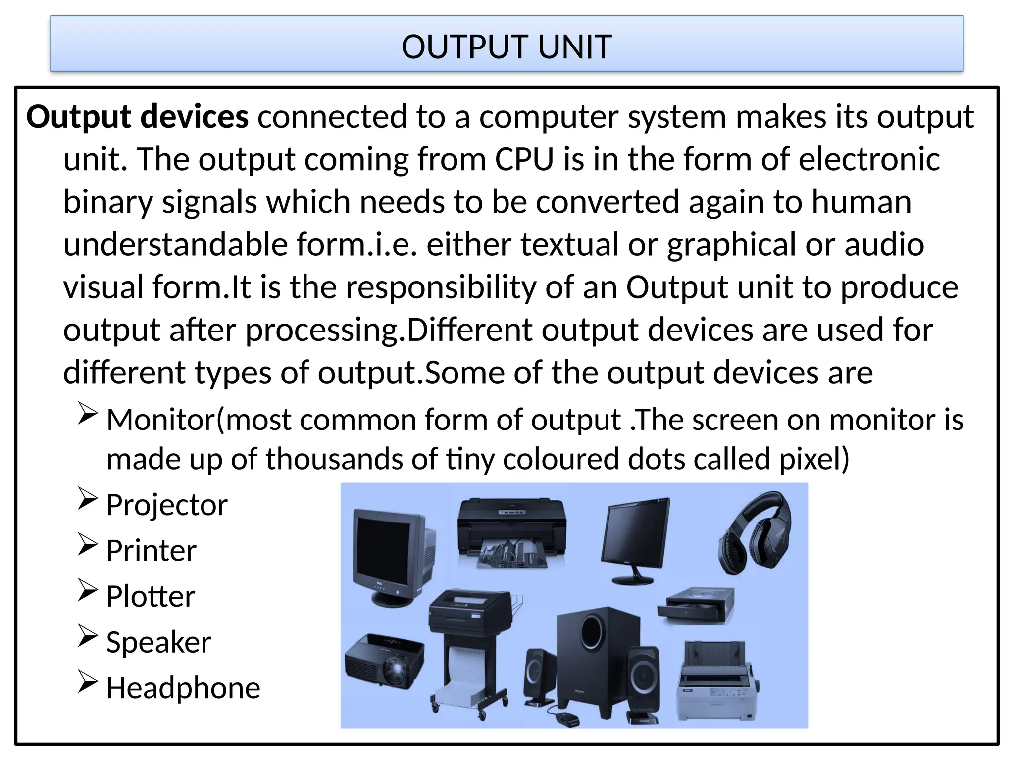 OUTPUT UNIT
Output devices connected to a computer system makes its output
unit. The output coming from CPU is in the form of electronic
binary signals which needs to be converted again to human
understandable form.i.e. either textual or graphical or audio
visual form.It is the responsibility of an Output unit to produce
output after processing.Different output devices are used for
different types of output.Some of the output devices are
Monitor(most common form of output .The screen on monitor is
made up of thousands of tiny coloured dots called pixel)
Projector
Printer
Plotter
Speaker
Headphone
 
