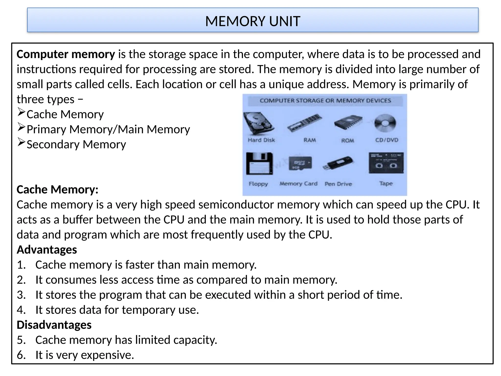 MEMORY UNIT
Computer memory is the storage space in the computer, where data is to be processed and
instructions required for processing are stored. The memory is divided into large number of
small parts called cells. Each location or cell has a unique address. Memory is primarily of
three types −
Cache Memory
Primary Memory/Main Memory
Secondary Memory
Cache Memory:
Cache memory is a very high speed semiconductor memory which can speed up the CPU. It
acts as a buffer between the CPU and the main memory. It is used to hold those parts of
data and program which are most frequently used by the CPU.
Advantages
1. Cache memory is faster than main memory.
2. It consumes less access time as compared to main memory.
3. It stores the program that can be executed within a short period of time.
4. It stores data for temporary use.
Disadvantages
5. Cache memory has limited capacity.
6. It is very expensive.
 