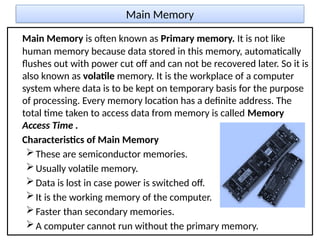 Main Memory
Main Memory is often known as Primary memory. It is not like
human memory because data stored in this memory, automatically
flushes out with power cut off and can not be recovered later. So it is
also known as volatile memory. It is the workplace of a computer
system where data is to be kept on temporary basis for the purpose
of processing. Every memory location has a definite address. The
total time taken to access data from memory is called Memory
Access Time .
Characteristics of Main Memory
These are semiconductor memories.
Usually volatile memory.
Data is lost in case power is switched off.
It is the working memory of the computer.
Faster than secondary memories.
A computer cannot run without the primary memory.
 
