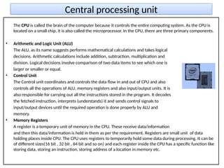 Central processing unit
The CPU is called the brain of the computer because it controls the entire computing system. As the CPU is
located on a small chip, it is also called the microprocessor. In the CPU, there are three primary components.
• Arithmetic and Logic Unit (ALU)
The ALU, as its name suggests performs mathematical calculations and takes logical
decisions. Arithmetic calculations include addition, subtraction, multiplication and
division. Logical decisions involve comparison of two data items to see which one is
larger or smaller or equal.
• Control Unit
The Control unit coordinates and controls the data flow in and out of CPU and also
controls all the operations of ALU, memory registers and also input/output units. It is
also responsible for carrying out all the instructions stored in the program. It decodes
the fetched instruction, interprets (understands) it and sends control signals to
input/output devices until the required operation is done properly by ALU and
memory.
• Memory Registers
A register is a temporary unit of memory in the CPU. These receive data/information
and then this data/information is held in them as per the requirement. Registers are small unit of data
holding places inside CPU. The CPU uses registers to temporarily hold some data during processing. It can be
of different sizes(16 bit , 32 bit , 64 bit and so on) and each register inside the CPU has a specific function like
storing data, storing an instruction, storing address of a location in memory etc.
 