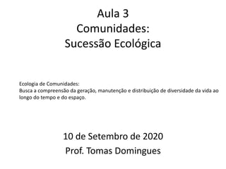 Aula 3
Comunidades:
Sucessão Ecológica
10 de Setembro de 2020
Prof. Tomas Domingues
Ecologia de Comunidades:
Busca a compreensão da geração, manutenção e distribuição de diversidade da vida ao
longo do tempo e do espaço.
 
