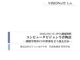 2020/09/10 JPTA講演資料
コンピュータビジョン今昔物語
- 深層学習がCVの世界をどう変えたか -
株式会社ビジョン＆ITラボ 代表取締役 皆川卓也
 