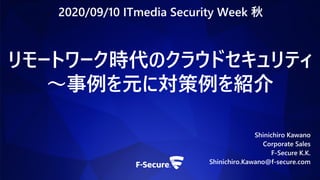 リモートワーク時代のクラウドセキュリティ
～事例を元に対策例を紹介
Shinichiro Kawano
Corporate Sales
F-Secure K.K.
Shinichiro.Kawano@f-secure.com
2020/09/10 ITmedia Security Week 秋
 