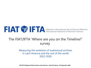 The FIAT/IFTA 'Where are you on the Timeline?’
survey
Measuring the evolution of audiovisual archives
in Latin America and the rest of the world
2012-2020
FIAT/IFTA Regional Online Seminar Latin America – Brecht Declercq - 29 September 2020
 