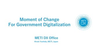 Moment of Change
For Government Digitalization
METI DX Office
Hiroki Yoshida, METI, Japan
 