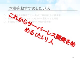 本書をおすすめしたい人
❏ EC2での開発経験者でサーバレスに乗り換えたい技術者
❏ お客様にサーバレスっていいよねって言われた技術者
❏ とりあえずサーバーレスを触ってみたい技術者
これからサーバーレス開発を始
める (たい) 人
10
 
