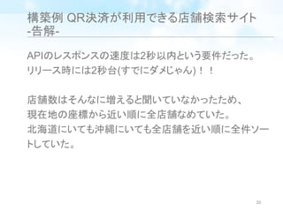 構築例 QR決済が利用できる店舗検索サイト
-告解-
APIのレスポンスの速度は2秒以内という要件だった。
リリース時には2秒台(すでにダメじゃん)！！
店舗数はそんなに増えると聞いていなかったため、
現在地の座標から近い順に全店舗なめていた。
北海道にいても沖縄にいても全店舗を近い順に全件ソー
トしていた。
20
 