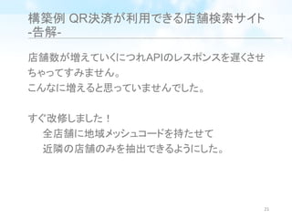 構築例 QR決済が利用できる店舗検索サイト
-告解-
店舗数が増えていくにつれAPIのレスポンスを遅くさせ
ちゃってすみません。
こんなに増えると思っていませんでした。
すぐ改修しました！
全店舗に地域メッシュコードを持たせて
近隣の店舗のみを抽出できるようにした。
21
 