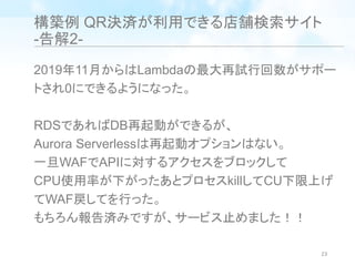 構築例 QR決済が利用できる店舗検索サイト
-告解2-
2019年11月からはLambdaの最大再試行回数がサポー
トされ0にできるようになった。
RDSであればDB再起動ができるが、
Aurora Serverlessは再起動オプションはない。
一旦WAFでAPIに対するアクセスをブロックして
CPU使用率が下がったあとプロセスkillしてCU下限上げ
てWAF戻してを行った。
もちろん報告済みですが、サービス止めました！！
23
 
