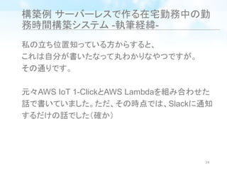 構築例 サーバーレスで作る在宅勤務中の勤
務時間構築システム -執筆経緯-
私の立ち位置知っている方からすると、
これは自分が書いたなって丸わかりなやつですが。
その通りです。
元々AWS IoT 1-ClickとAWS Lambdaを組み合わせた
話で書いていました。ただ、その時点では、Slackに通知
するだけの話でした（確か）
24
 