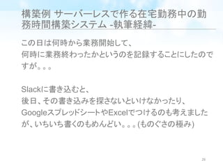 構築例 サーバーレスで作る在宅勤務中の勤
務時間構築システム -執筆経緯-
この日は何時から業務開始して、
何時に業務終わったかというのを記録することにしたので
すが。。。
Slackに書き込むと、
後日、その書き込みを探さないといけなかったり、
GoogleスプレッドシートやExcelでつけるのも考えました
が、いちいち書くのもめんどい。。。(ものぐさの極み)
26
 