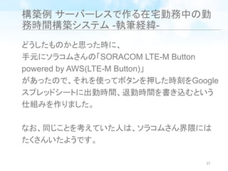 構築例 サーバーレスで作る在宅勤務中の勤
務時間構築システム -執筆経緯-
どうしたものかと思った時に、
手元にソラコムさんの「SORACOM LTE-M Button
powered by AWS(LTE-M Button)」
があったので、それを使ってボタンを押した時刻をGoogle
スプレッドシートに出勤時間、退勤時間を書き込むという
仕組みを作りました。
なお、同じことを考えていた人は、ソラコムさん界隈には
たくさんいたようです。
27
 