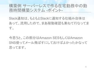 構築例 サーバーレスで作る在宅勤務中の勤
務時間構築システム -ポイント-
Slack通知は、もともとSlackに通知する仕組み自体は
あって、流用したので、まあ稼動確認も兼ねて行なってま
す。
今思うと、この部分はAmazon SESもしくはAmazon
SNS使ってメール飛ばすにしておけばよかったかなって
思ってます。
31
 