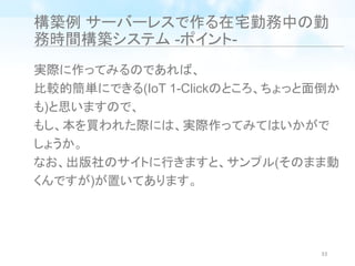 構築例 サーバーレスで作る在宅勤務中の勤
務時間構築システム -ポイント-
実際に作ってみるのであれば、
比較的簡単にできる(IoT 1-Clickのところ、ちょっと面倒か
も)と思いますので、
もし、本を買われた際には、実際作ってみてはいかがで
しょうか。
なお、出版社のサイトに行きますと、サンプル(そのまま動
くんですが)が置いてあります。
33
 