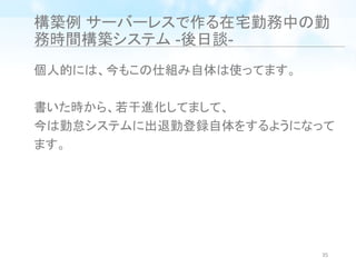 構築例 サーバーレスで作る在宅勤務中の勤
務時間構築システム -後日談-
個人的には、今もこの仕組み自体は使ってます。
書いた時から、若干進化してまして、
今は勤怠システムに出退勤登録自体をするようになって
ます。
35
 
