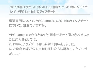 本には書けなかった（もうちょっと書きたかった）ポイントにつ
いて -VPC Lambdaのアップデート-
構築事例について、VPC Lambdaの2019年のアップデート
について、触れていますが、
VPC Lambdaで色々とあった(何度サポート問い合わせした
ことか)人間としては、
2019年のアップデートは、非常に興味ありました。
(この時点ではVPC Lambda案件からは離れていたのです
が。。。)
39
 