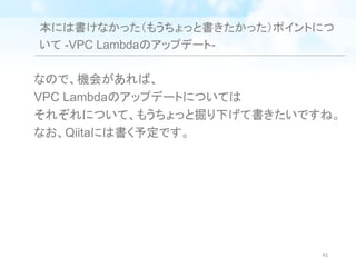 本には書けなかった（もうちょっと書きたかった）ポイントにつ
いて -VPC Lambdaのアップデート-
なので、機会があれば、
VPC Lambdaのアップデートについては
それぞれについて、もうちょっと掘り下げて書きたいですね。
なお、Qiitaには書く予定です。
41
 