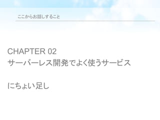 ここからお話しすること
CHAPTER 02
サーバーレス開発でよく使うサービス
にちょい足し
 