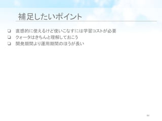 補足したいポイント
❏ 直感的に使えるけど使いこなすには学習コストが必要
❏ クォータはきちんと理解しておこう
❏ 開発期間より運用期間のほうが長い
44
 