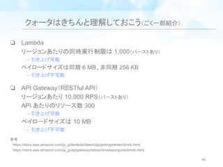 クォータはきちんと理解しておこう（ごく一部紹介）
❏ Lambda
リージョンあたりの同時実行制限は 1,000（バーストあり）
　→ 引き上げ可能
ペイロードサイズは同期 6 MB、非同期 256 KB
　→ 引き上げ不可能
❏ API Gateway（RESTful API）
リージョンあたり 10,000 RPS（バーストあり）
API あたりのリソース数 300
　→ 引き上げ可能
ペイロードサイズは 10 MB
　→ 引き上げ不可能
参考
　https://docs.aws.amazon.com/ja_jp/lambda/latest/dg/gettingstarted-limits.html
　https://docs.aws.amazon.com/ja_jp/apigateway/latest/developerguide/limits.html
46
 