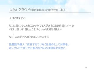 after クラウド（概念的はbeforeのときからある）
人はミスをする
　　↓
ミスは誰にでもあることなのでミスがあることを前提にすべき
（ミスは無いに越したことはないが撲滅は難しい）
　　↓
なら、ミスがあれば検知して対応する
性善説や個人に依存するではなく仕組みとして対策を。
オンプレだと自分で仕組みを作るのは容易ではない。
53
 
