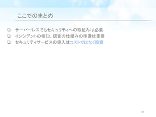 ここでのまとめ
❏ サーバーレスでもセキュリティへの取組みは必要
❏ インシデントの検知、調査の仕組みの準備は重要
❏ セキュリティサービスの導入はコストではなく投資
58
 
