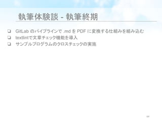 執筆体験談 - 執筆終期
❏ GitLab のパイプラインで .md を PDF に変換する仕組みを組み込む
❏ textlintで文章チェック機能を導入
❏ サンプルプログラムのクロスチェックの実施
64
 