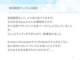 実践構築サンプルの裏話
実践構築として、４つほどあげてますが、
その中のAlexaスキルの構築例ですが、
元々自前で作っていたのをベースにしようとしていました
が、
ちょっとマニアックすぎたので、結構悩みました。
Amazon DeveloperサイトのAlexaスキルのところに、
初心者向けのいいサンプルがあったんですが、
それをそのまま使うわけには行かず。。。
71
 