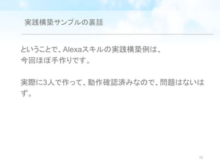 実践構築サンプルの裏話
ということで、Alexaスキルの実践構築例は、
今回ほぼ手作りです。
実際に3人で作って、動作確認済みなので、問題はないは
ず。
72
 