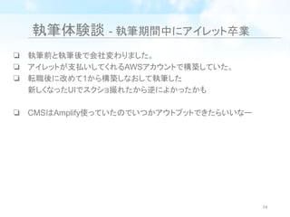 執筆体験談 - 執筆期間中にアイレット卒業
❏ 執筆前と執筆後で会社変わりました。
❏ アイレットが支払いしてくれるAWSアカウントで構築していた。
❏ 転職後に改めて1から構築しなおして執筆した
新しくなったUIでスクショ撮れたから逆によかったかも
❏ CMSはAmplify使っていたのでいつかアウトプットできたらいいなー
74
 