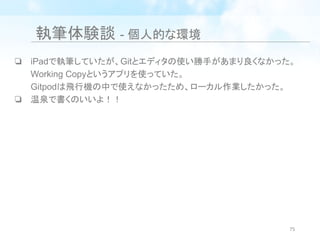 執筆体験談 - 個人的な環境
❏ iPadで執筆していたが、Gitとエディタの使い勝手があまり良くなかった。
Working Copyというアプリを使っていた。
Gitpodは飛行機の中で使えなかったため、ローカル作業したかった。
❏ 温泉で書くのいいよ！！
75
 