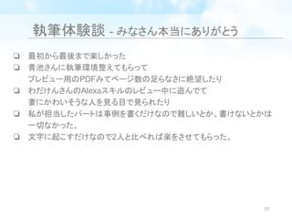 執筆体験談 - みなさん本当にありがとう
❏ 最初から最後まで楽しかった
❏ 青池さんに執筆環境整えてもらって
プレビュー用のPDFみてページ数の足らなさに絶望したり
❏ わだけんさんのAlexaスキルのレビュー中に遊んでて
妻にかわいそうな人を見る目で見られたり
❏ 私が担当したパートは事例を書くだけなので難しいとか、書けないとかは
一切なかった。
❏ 文字に起こすだけなので2人と比べれば楽をさせてもらった。
77
 