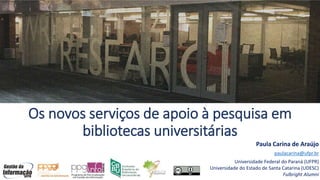 Os novos serviços de apoio à pesquisa em
bibliotecas universitárias
Paula Carina de Araújo
paulacarina@ufpr.br
Universidade Federal do Paraná (UFPR)
Universidade do Estado de Santa Catarina (UDESC)
Fulbright Alumni
 
