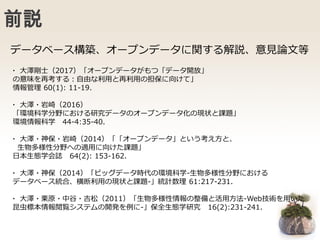 前説
・ 大澤剛士（2017）「オープンデータがもつ「データ開放」
の意味を再考する：自由な利用と再利用の担保に向けて」
情報管理 60(1): 11-19.
・ 大澤・岩崎（2016）
「環境科学分野における研究データのオープンデータ化の現状と課題」
環境情報科学 44-4:35-40.
・ 大澤・神保・岩崎（2014）「「オープンデータ」という考え方と、
生物多様性分野への適用に向けた課題」
日本生態学会誌 64(2): 153-162.
・ 大澤・神保（2014）「ビッグデータ時代の環境科学-生物多様性分野における
データベース統合、横断利用の現状と課題-」統計数理 61:217-231.
・ 大澤・栗原・中谷・吉松（2011）「生物多様性情報の整備と活用方法-Web技術を用いた
昆虫標本情報閲覧システムの開発を例に-」保全生態学研究 16(2):231-241.
データベース構築、オープンデータに関する解説、意見論文等
 