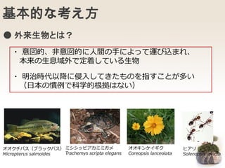 基本的な考え方
・ 意図的、非意図的に人間の手によって運び込まれ、
本来の生息域外で定着している生物
・ 明治時代以降に侵入してきたものを指すことが多い
（日本の慣例で科学的根拠はない）
オオクチバス（ブラックバス）
Micropterus salmoides
ミシシッピアカミミガメ
Trachemys scripta elegans
オオキンケイギク
Coreopsis lanceolata
ヒアリ
Solenopsis invicta
● 外来生物とは？
 