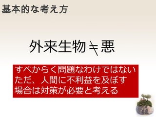 基本的な考え方
外来生物＝悪
すべからく問題なわけではない
ただ、人間に不利益を及ぼす
場合は対策が必要と考える
 