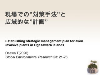 現場での”対策手法”と
広域的な”計画”
Establishing strategic management plan for alien
invasive plants in Ogasawara islands
Osawa T(2020)
Global Environmental Research 23: 21-28.
 