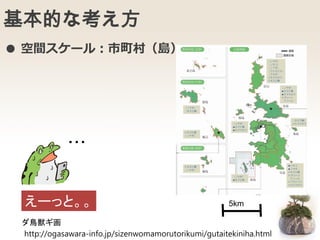 基本的な考え方
5km
・・・
えーっと。。
● 空間スケール：市町村（島）
ダ鳥獣ギ画
http://ogasawara-info.jp/sizenwomamorutorikumi/gutaitekiniha.html
 