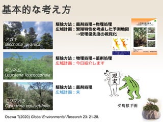 基本的な考え方
Osawa T(2020) Global Environmental Research 23: 21-28.
駆除方法：薬剤処理+物理処理
広域計画：繁殖特性を考慮した予測地図
→管理優先度の視覚化
駆除方法：物理処理+薬剤処理
広域計画：今日紹介します
駆除方法：薬剤処理
広域計画：未
アカギ
Bischofia javanica
ギンネム
Leucaena leucocephala
モクマオウ
Casuarina equisetifolia ダ鳥獣ギ画
 