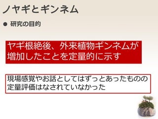 ノヤギとギンネム
ヤギ根絶後、外来植物ギンネムが
増加したことを定量的に示す
現場感覚やお話としてはずっとあったものの
定量評価はなされていなかった
● 研究の目的
 