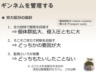 ギンネムを管理する
１．全力投球で駆除を目指す
⇒
２．そこそこ労力で抑制を目指す
⇒
３．監視というか放置
⇒
個体群拡大、侵入圧ともに大
どっちかの要因が大
どっちもたいしたことない
※ どこにどれを配分するかの
決定は管理者が行うべし これは例
（個体群拡大）Habitat suitability
（侵入圧）Propagule supply
● 労力配分の指針
 