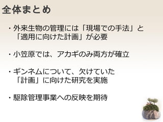 全体まとめ
・外来生物の管理には「現場での手法」と
「適用に向けた計画」が必要
・小笠原では、アカギのみ両方が確立
・ギンネムについて、欠けていた
「計画」に向けた研究を実施
・駆除管理事業への反映を期待
 